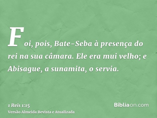 Foi, pois, Bate-Seba à presença do rei na sua câmara. Ele era mui velho; e Abisague, a sunamita, o servia.