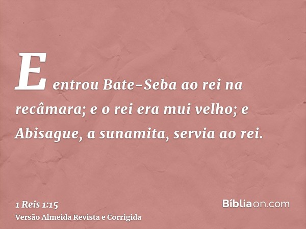 E entrou Bate-Seba ao rei na recâmara; e o rei era mui velho; e Abisague, a sunamita, servia ao rei.