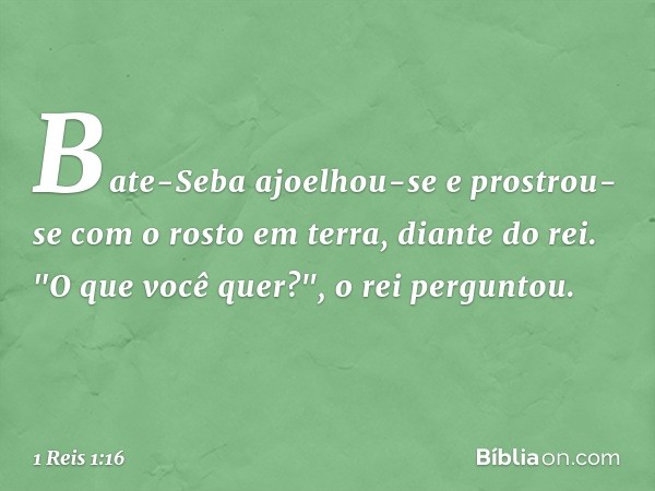 Bate-Seba ajoelhou-se e prostrou-se com o rosto em terra, diante do rei.
"O que você quer?", o rei perguntou. -- 1 Reis 1:16