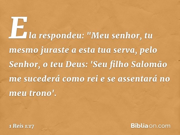 Ela respondeu: "Meu senhor, tu mesmo juraste a esta tua serva, pelo Senhor, o teu Deus: 'Seu filho Salomão me sucederá como rei e se assentará no meu trono'. --