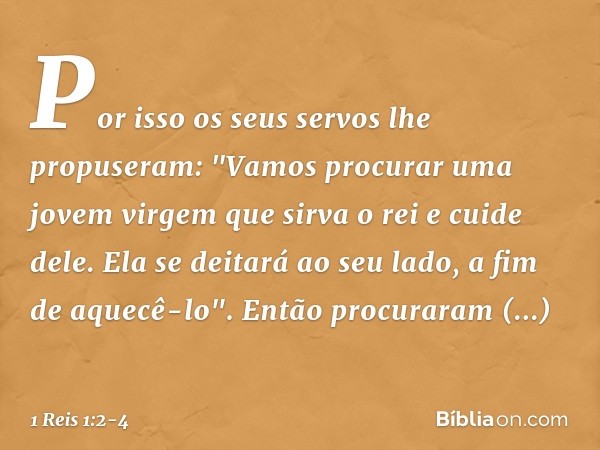 Por isso os seus servos lhe propuseram: "Vamos procurar uma jovem virgem que sirva o rei e cuide dele. Ela se deitará ao seu lado, a fim de aquecê-lo". Então pr