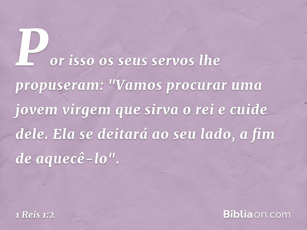 Por isso os seus servos lhe propuseram: "Vamos procurar uma jovem virgem que sirva o rei e cuide dele. Ela se deitará ao seu lado, a fim de aquecê-lo". -- 1 Rei