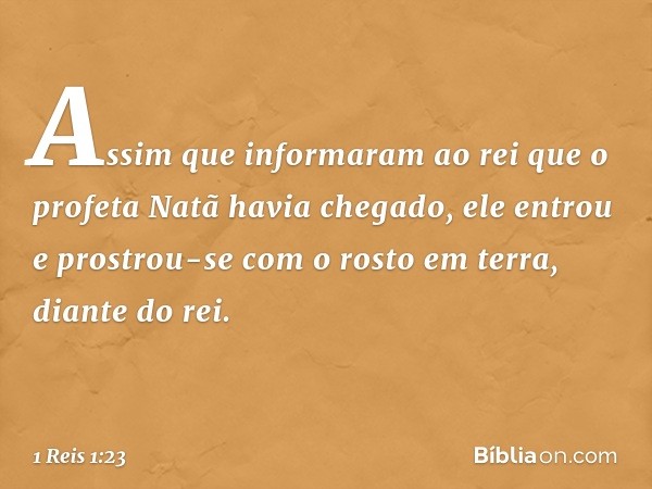 Assim que informaram ao rei que o profeta Natã havia chegado, ele entrou e prostrou-se com o rosto em terra, diante do rei. -- 1 Reis 1:23