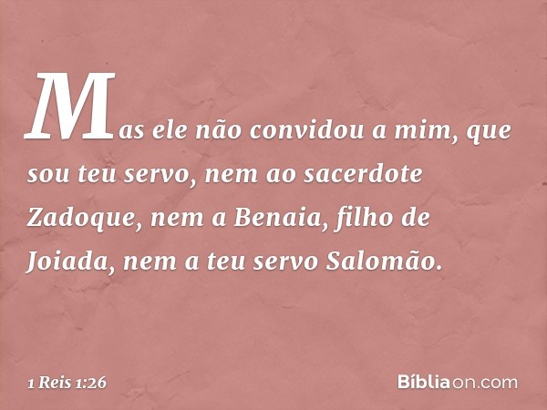 Mas ele não convidou a mim, que sou teu servo, nem ao sacerdote Zadoque, nem a Benaia, filho de Joiada, nem a teu servo Salomão. -- 1 Reis 1:26