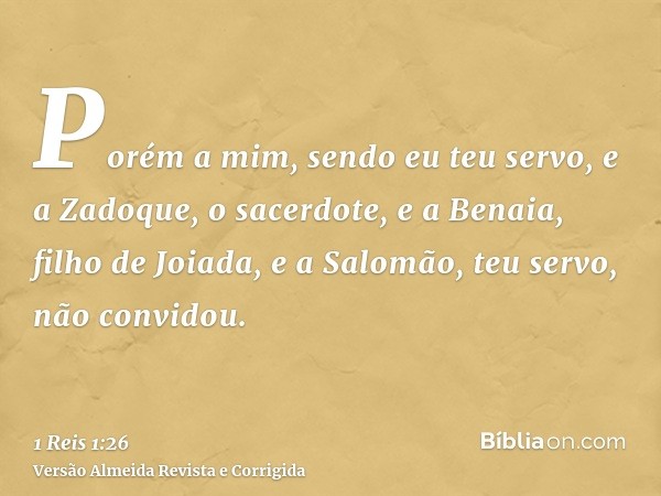 Porém a mim, sendo eu teu servo, e a Zadoque, o sacerdote, e a Benaia, filho de Joiada, e a Salomão, teu servo, não convidou.