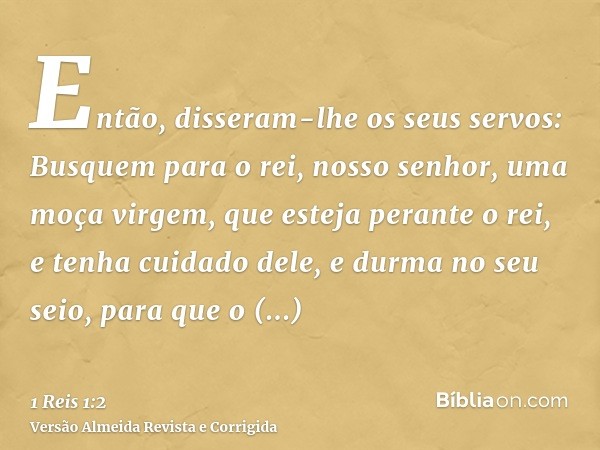Então, disseram-lhe os seus servos: Busquem para o rei, nosso senhor, uma moça virgem, que esteja perante o rei, e tenha cuidado dele, e durma no seu seio, para