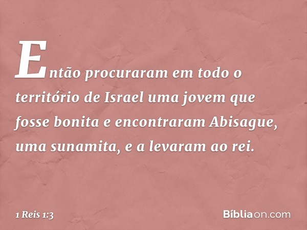 Então procuraram em todo o território de Israel uma jovem que fosse bonita e encontraram Abisague, uma sunamita, e a levaram ao rei. -- 1 Reis 1:3