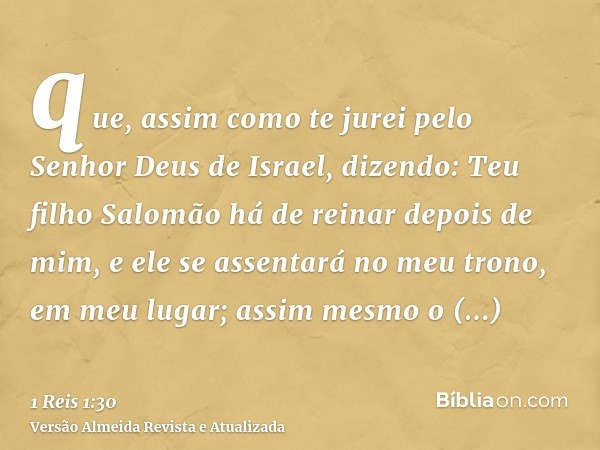 que, assim como te jurei pelo Senhor Deus de Israel, dizendo: Teu filho Salomão há de reinar depois de mim, e ele se assentará no meu trono, em meu lugar; assim