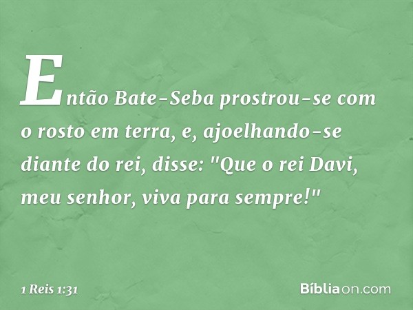 Então Bate-Seba prostrou-se com o rosto em terra, e, ajoelhando-se diante do rei, disse: "Que o rei Davi, meu senhor, viva para sempre!" -- 1 Reis 1:31