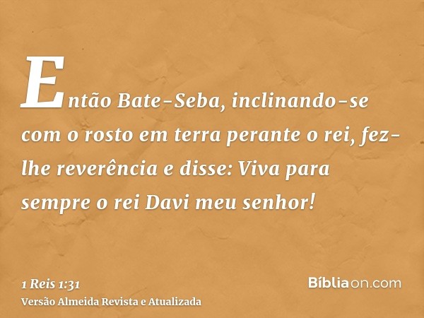 Então Bate-Seba, inclinando-se com o rosto em terra perante o rei, fez-lhe reverência e disse: Viva para sempre o rei Davi meu senhor!