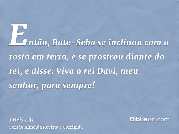 Então, Bate-Seba se inclinou com o rosto em terra, e se prostrou diante do rei, e disse: Viva o rei Davi, meu senhor, para sempre!