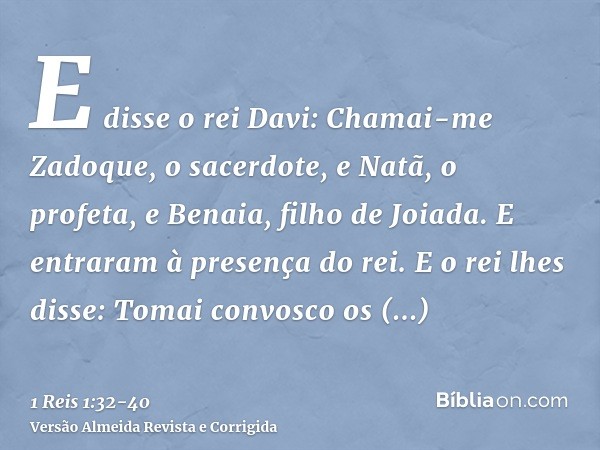 E disse o rei Davi: Chamai-me Zadoque, o sacerdote, e Natã, o profeta, e Benaia, filho de Joiada. E entraram à presença do rei.E o rei lhes disse: Tomai convosc