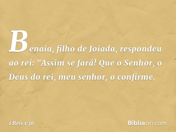 Benaia, filho de Joiada, respondeu ao rei: "Assim se fará! Que o Senhor, o Deus do rei, meu senhor, o confirme. -- 1 Reis 1:36