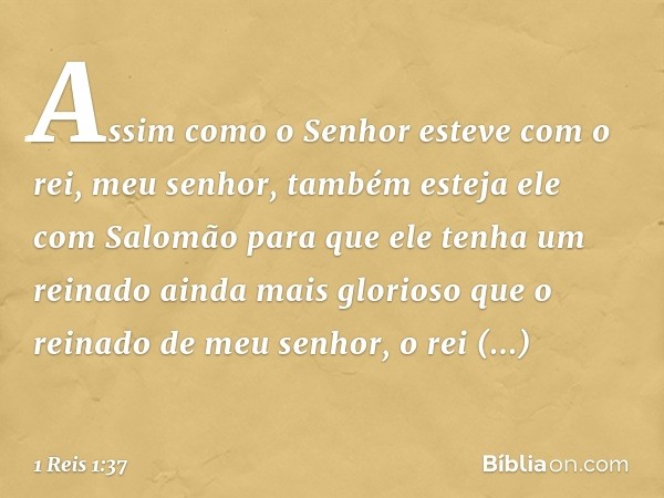 Assim como o Senhor esteve com o rei, meu senhor, também esteja ele com Salomão para que ele tenha um reinado ainda mais glorioso que o reinado de meu senhor, o