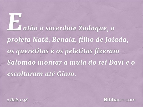 Então o sacerdote Zadoque, o profeta Natã, Benaia, filho de Joiada, os queretitas e os peletitas fizeram Salomão montar a mula do rei Davi e o escoltaram até Gi