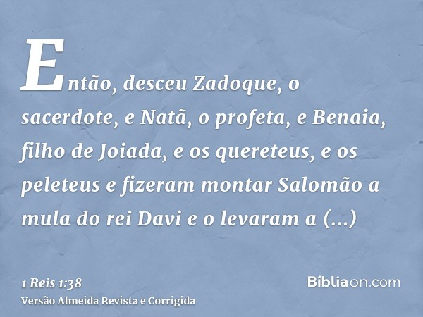 Então, desceu Zadoque, o sacerdote, e Natã, o profeta, e Benaia, filho de Joiada, e os quereteus, e os peleteus e fizeram montar Salomão a mula do rei Davi e o 