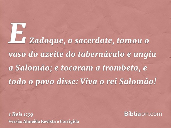 E Zadoque, o sacerdote, tomou o vaso do azeite do tabernáculo e ungiu a Salomão; e tocaram a trombeta, e todo o povo disse: Viva o rei Salomão!