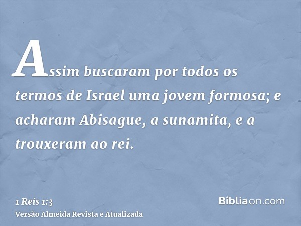 Assim buscaram por todos os termos de Israel uma jovem formosa; e acharam Abisague, a sunamita, e a trouxeram ao rei.