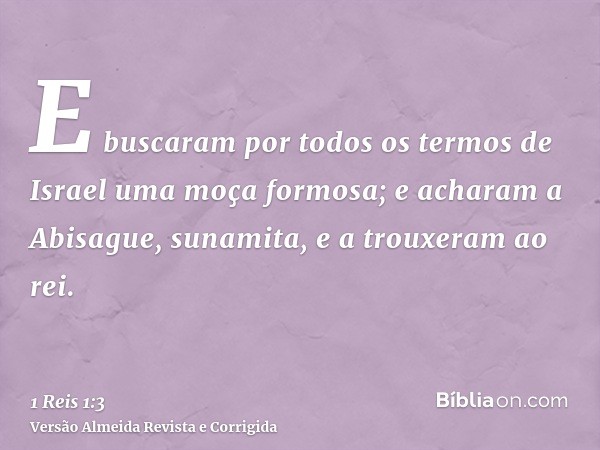 E buscaram por todos os termos de Israel uma moça formosa; e acharam a Abisague, sunamita, e a trouxeram ao rei.
