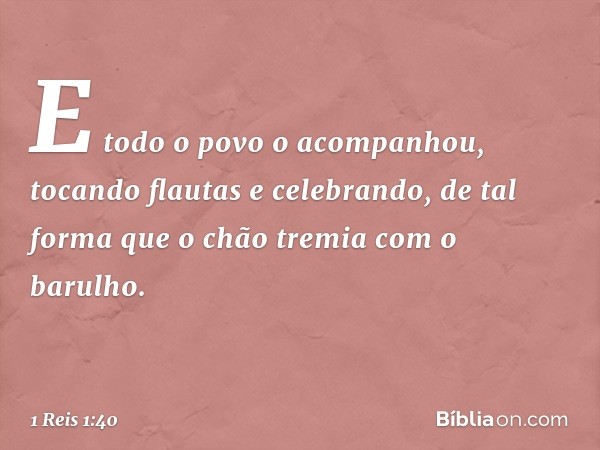 E todo o povo o acompanhou, tocando flautas e celebrando, de tal forma que o chão tremia com o barulho. -- 1 Reis 1:40