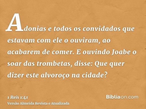 Adonias e todos os convidados que estavam com ele o ouviram, ao acabarem de comer. E ouvindo Joabe o soar das trombetas, disse: Que quer dizer este alvoroço na 