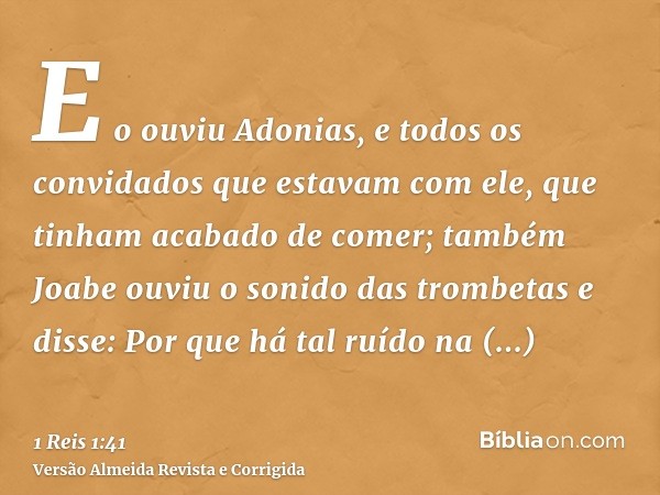 E o ouviu Adonias, e todos os convidados que estavam com ele, que tinham acabado de comer; também Joabe ouviu o sonido das trombetas e disse: Por que há tal ruí