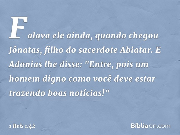 Falava ele ainda, quando chegou Jônatas, filho do sacerdote Abiatar. E Adonias lhe disse: "Entre, pois um homem digno como você deve estar trazendo boas notícia