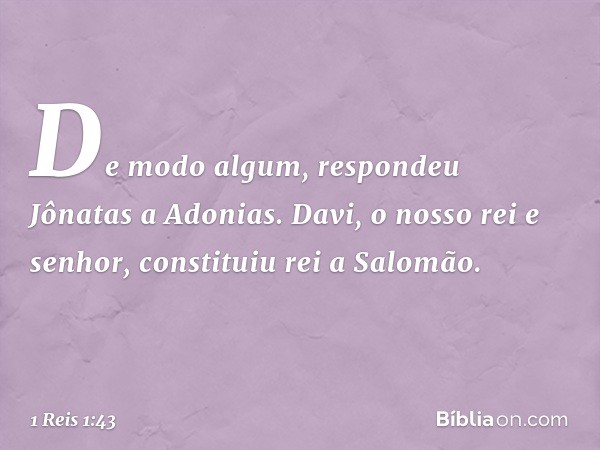 "De modo algum", respondeu Jônatas a Adonias. "Davi, o nosso rei e senhor, constituiu rei a Salomão. -- 1 Reis 1:43