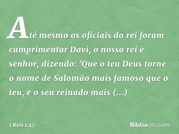 Até mesmo os oficiais do rei foram cumprimentar Davi, o nosso rei e senhor, dizendo: 'Que o teu Deus torne o nome de Salomão mais famoso que o teu, e o seu rein