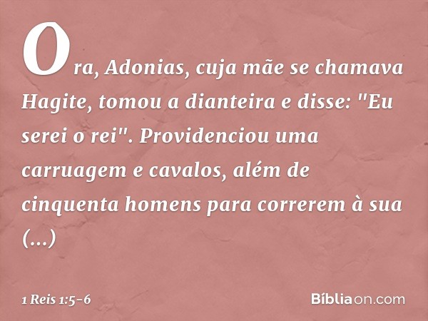 Ora, Adonias, cuja mãe se chamava Hagite, tomou a dianteira e disse: "Eu serei o rei". Providenciou uma carruagem e cavalos, além de cinquenta homens para corre