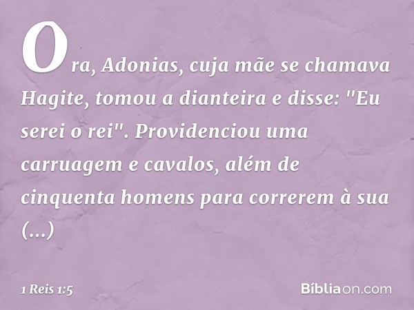 Ora, Adonias, cuja mãe se chamava Hagite, tomou a dianteira e disse: "Eu serei o rei". Providenciou uma carruagem e cavalos, além de cinquenta homens para corre