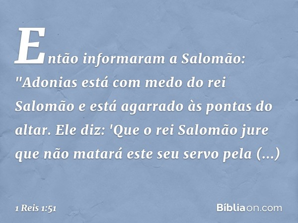 Então informaram a Salomão: "Adonias está com medo do rei Salomão e está agarrado às pontas do altar. Ele diz: 'Que o rei Salomão jure que não matará este seu s