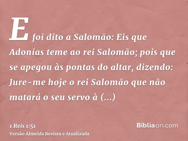 E foi dito a Salomão: Eis que Adonias teme ao rei Salomão; pois que se apegou às pontas do altar, dizendo: Jure-me hoje o rei Salomão que não matará o seu servo