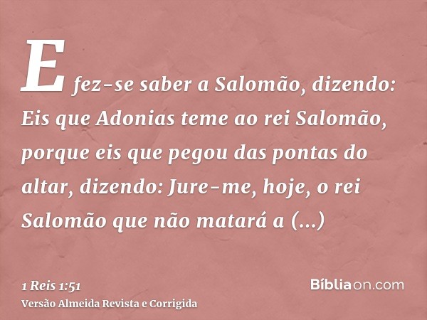 E fez-se saber a Salomão, dizendo: Eis que Adonias teme ao rei Salomão, porque eis que pegou das pontas do altar, dizendo: Jure-me, hoje, o rei Salomão que não 