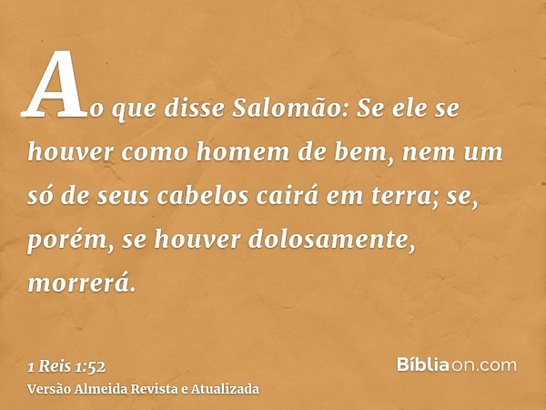 Ao que disse Salomão: Se ele se houver como homem de bem, nem um só de seus cabelos cairá em terra; se, porém, se houver dolosamente, morrerá.