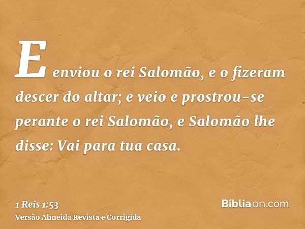 E enviou o rei Salomão, e o fizeram descer do altar; e veio e prostrou-se perante o rei Salomão, e Salomão lhe disse: Vai para tua casa.