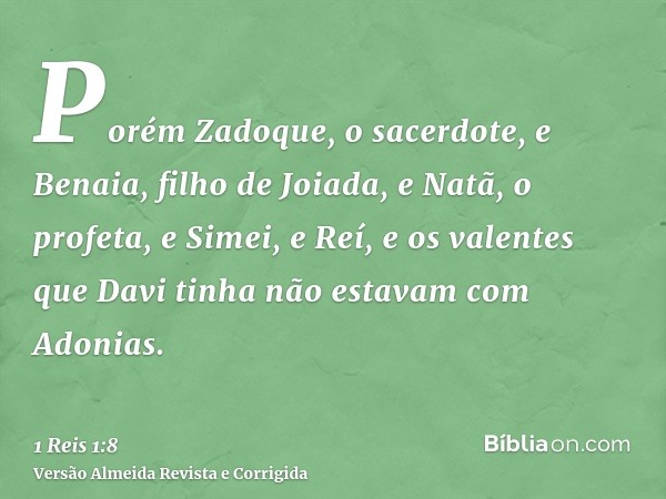 Porém Zadoque, o sacerdote, e Benaia, filho de Joiada, e Natã, o profeta, e Simei, e Reí, e os valentes que Davi tinha não estavam com Adonias.