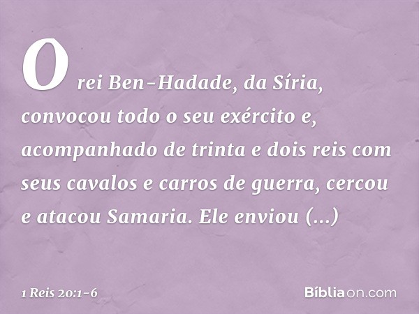 O rei Ben-Hadade, da Síria, convocou todo o seu exército e, acompanhado de trinta e dois reis com seus cavalos e carros de guerra, cercou e atacou Samaria. Ele 