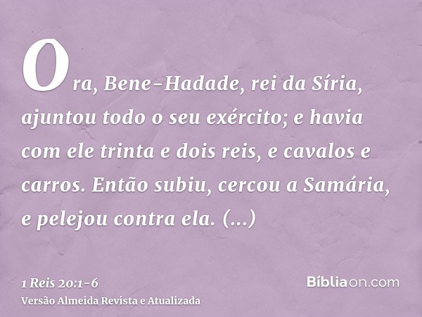 Ora, Bene-Hadade, rei da Síria, ajuntou todo o seu exército; e havia com ele trinta e dois reis, e cavalos e carros. Então subiu, cercou a Samária, e pelejou co