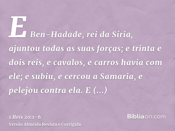 E Ben-Hadade, rei da Síria, ajuntou todas as suas forças; e trinta e dois reis, e cavalos, e carros havia com ele; e subiu, e cercou a Samaria, e pelejou contra