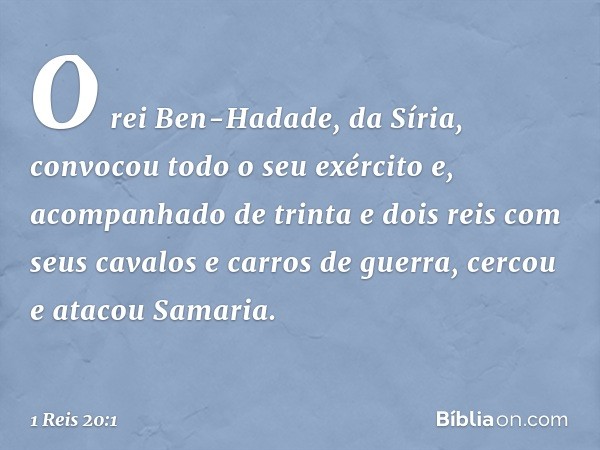 O rei Ben-Hadade, da Síria, convocou todo o seu exército e, acompanhado de trinta e dois reis com seus cavalos e carros de guerra, cercou e atacou Samaria. -- 1