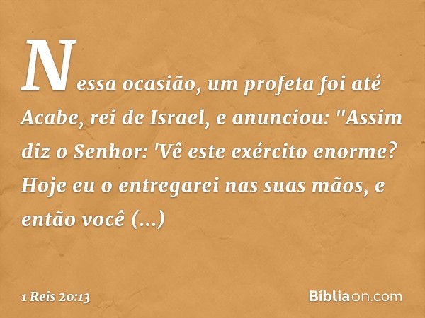 Nessa ocasião, um profeta foi até Aca­be, rei de Israel, e anunciou: "Assim diz o Senhor: 'Vê este exército enorme? Hoje eu o entregarei nas suas mãos, e então 