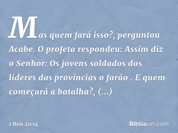 "Mas quem fará isso?", perguntou Acabe.
O profeta respondeu: "Assim diz o Senhor: 'Os jovens soldados dos líderes das províncias o farão' ".
"E quem começará a 