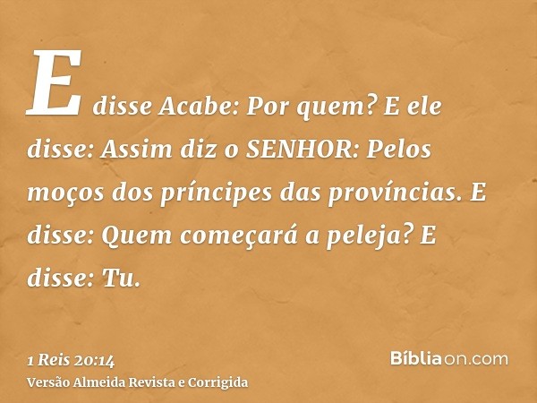 E disse Acabe: Por quem? E ele disse: Assim diz o SENHOR: Pelos moços dos príncipes das províncias. E disse: Quem começará a peleja? E disse: Tu.
