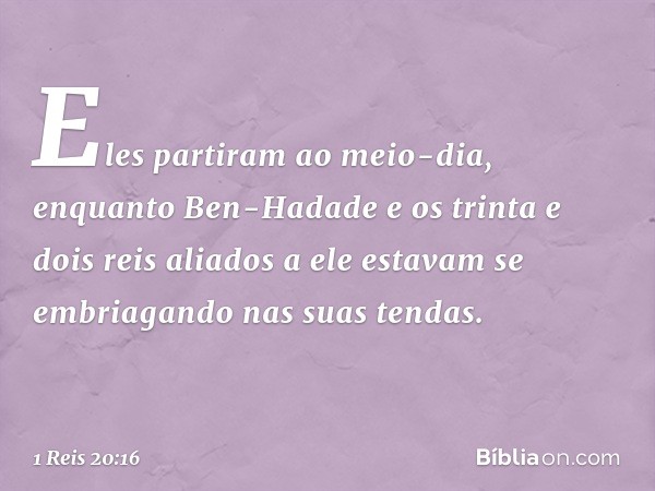 Eles partiram ao meio-dia, enquanto Ben-Hadade e os trinta e dois reis aliados a ele estavam se embriagando nas suas tendas. -- 1 Reis 20:16