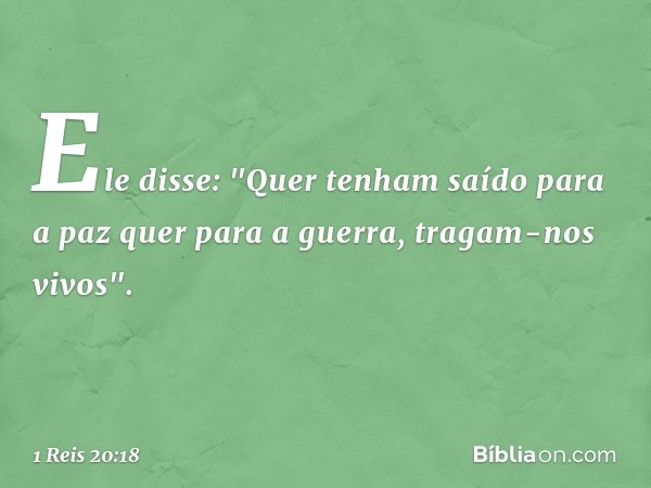 Ele disse: "Quer tenham saído para a paz quer para a guerra, tragam-nos vivos". -- 1 Reis 20:18