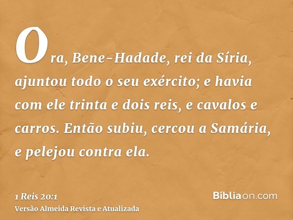 Ora, Bene-Hadade, rei da Síria, ajuntou todo o seu exército; e havia com ele trinta e dois reis, e cavalos e carros. Então subiu, cercou a Samária, e pelejou co