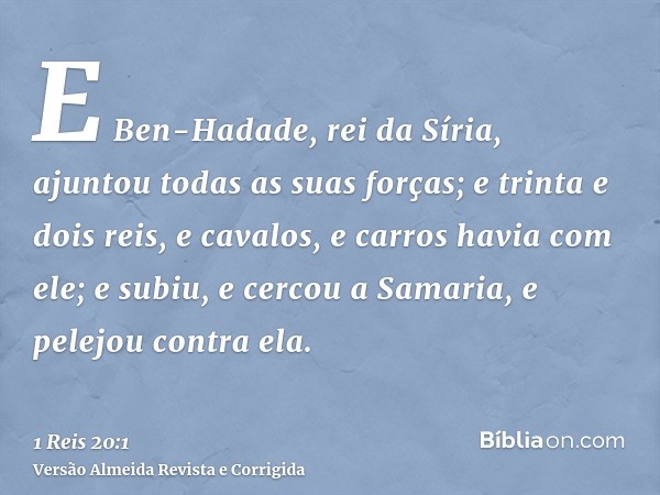 E Ben-Hadade, rei da Síria, ajuntou todas as suas forças; e trinta e dois reis, e cavalos, e carros havia com ele; e subiu, e cercou a Samaria, e pelejou contra