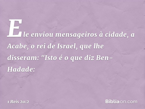 Ele enviou mensageiros à cidade, a Acabe, o rei de Israel, que lhe disseram: "Isto é o que diz Ben-Hadade: -- 1 Reis 20:2