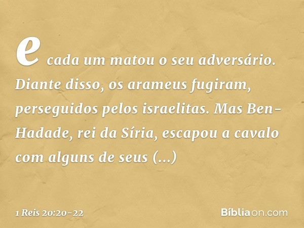 e cada um matou o seu adversário. Diante disso, os arameus fugiram, perseguidos pelos israelitas. Mas Ben-Hadade, rei da Síria, escapou a cavalo com alguns de s